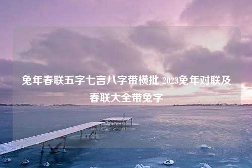 兔年春联五字七言八字带横批 2023兔年对联及春联大全带兔字