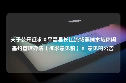 关于公开征求《平昌县长江流域禁捕水域休闲垂钓管理办法（征求意见稿）》 意见的公告