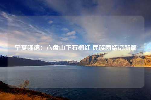 宁夏隆德：六盘山下石榴红 民族团结谱新篇