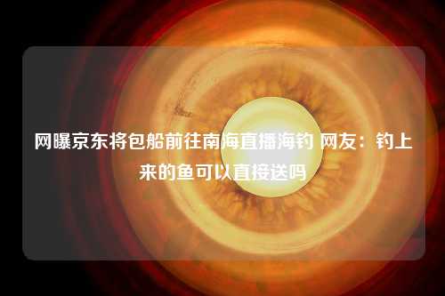 网曝京东将包船前往南海直播海钓 网友：钓上来的鱼可以直接送吗