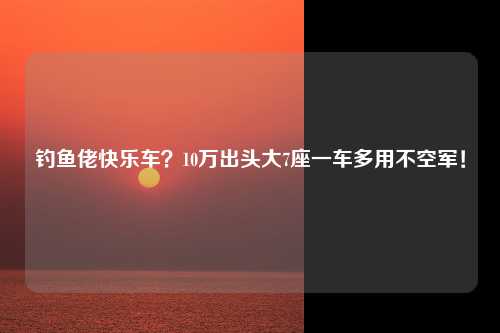 钓鱼佬快乐车？10万出头大7座一车多用不空军！