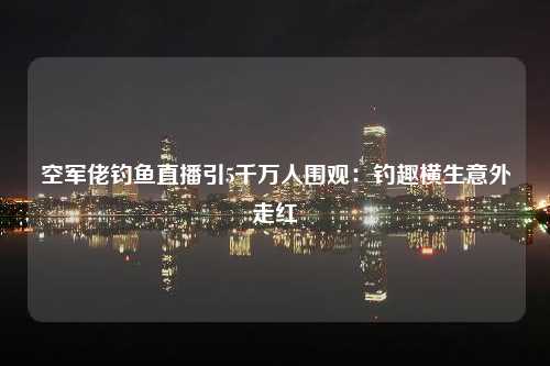 空军佬钓鱼直播引5千万人围观：钓趣横生意外走红