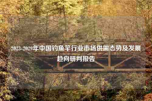 2023-2029年中国钓鱼竿行业市场供需态势及发展趋向研判报告