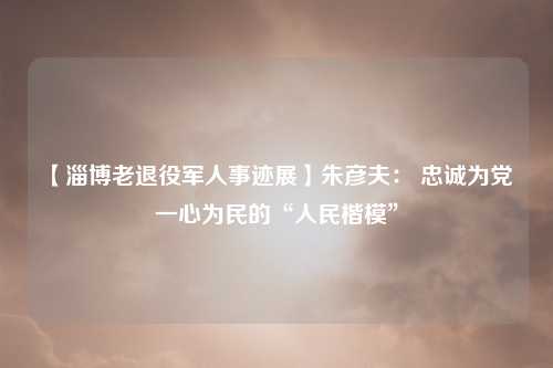 【淄博老退役军人事迹展】朱彦夫： 忠诚为党 一心为民的“人民楷模”