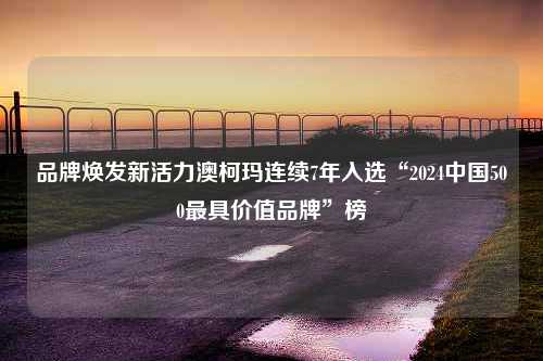 品牌焕发新活力澳柯玛连续7年入选“2024中国500最具价值品牌”榜