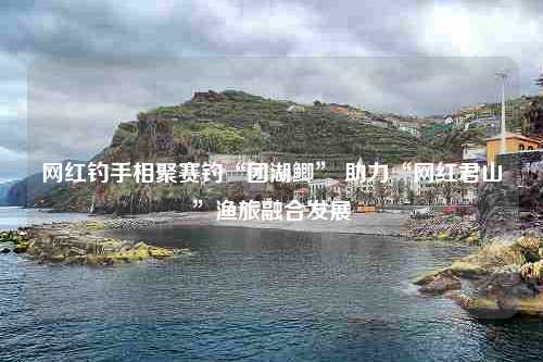 网红钓手相聚赛钓“团湖鲫” 助力“网红君山”渔旅融合发展