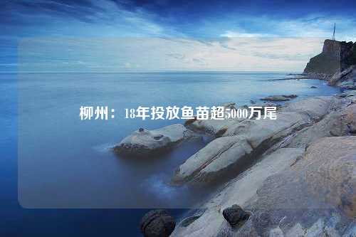 柳州：18年投放鱼苗超5000万尾