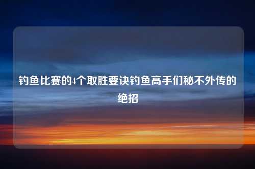 钓鱼比赛的4个取胜要诀钓鱼高手们秘不外传的绝招