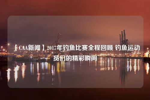 【CAA新闻】2017年钓鱼比赛全程回顾 钓鱼运动员们的精彩瞬间