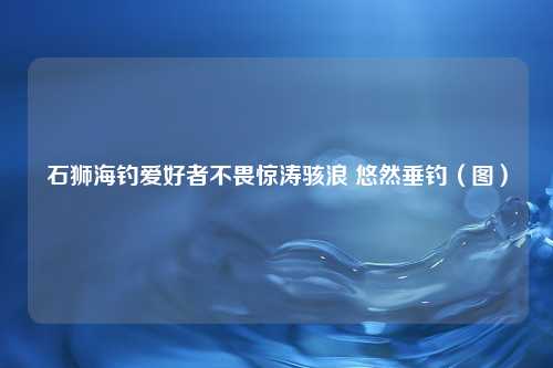 石狮海钓爱好者不畏惊涛骇浪 悠然垂钓（图）