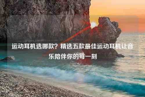 运动耳机选哪款？精选五款最佳运动耳机让音乐陪伴你的每一刻