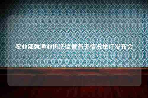 农业部就渔业执法监管有关情况举行发布会