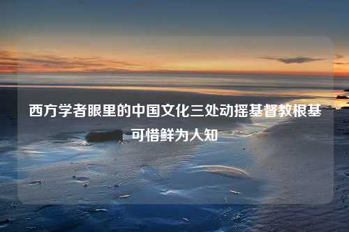 西方学者眼里的中国文化三处动摇基督教根基可惜鲜为人知