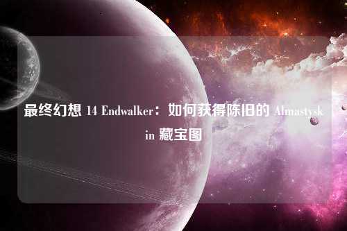 最终幻想 14 Endwalker：如何获得陈旧的 Almastyskin 藏宝图