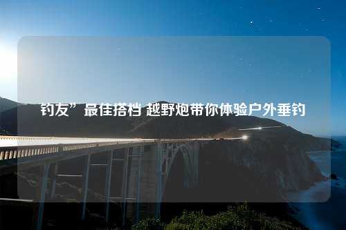 钓友”最佳搭档 越野炮带你体验户外垂钓