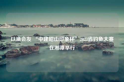 以渔会友 “中建昭山印象杯”2023省钓鱼大赛在湘潭举行