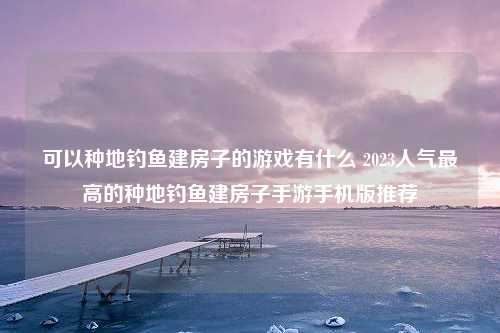 可以种地钓鱼建房子的游戏有什么 2023人气最高的种地钓鱼建房子手游手机版推荐