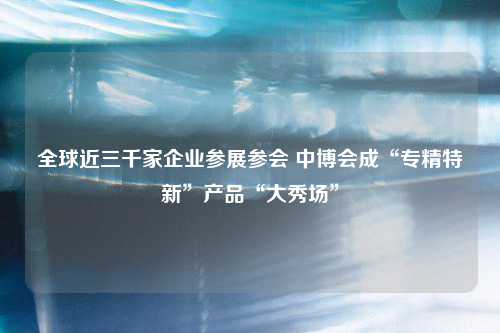 全球近三千家企业参展参会 中博会成“专精特新”产品“大秀场”