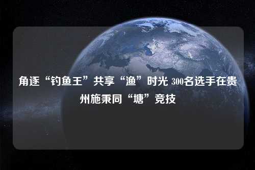 角逐“钓鱼王”共享“渔”时光 300名选手在贵州施秉同“塘”竞技