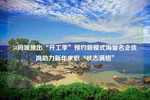 58同城推出“开工季”预约新模式海量名企优岗助力新年求职“状态满格”