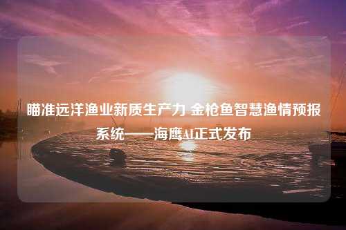 瞄准远洋渔业新质生产力 金枪鱼智慧渔情预报系统——海鹰AI正式发布