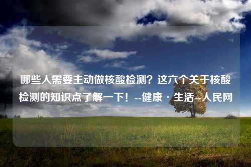 哪些人需要主动做核酸检测？这六个关于核酸检测的知识点了解一下！--健康·生活--人民网