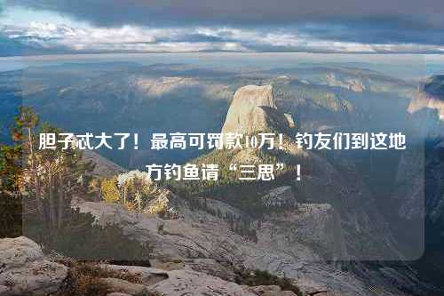 胆子忒大了！最高可罚款10万！钓友们到这地方钓鱼请“三思”！