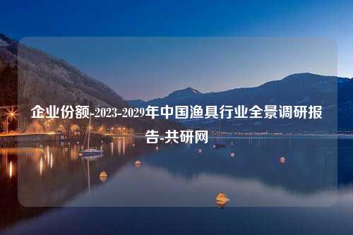 企业份额-2023-2029年中国渔具行业全景调研报告-共研网