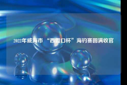 2022年威海市 “西霞口杯”海钓赛圆满收官