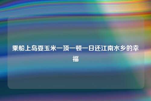 乘船上岛耍玉米一顶一顿一日还江南水乡的幸福