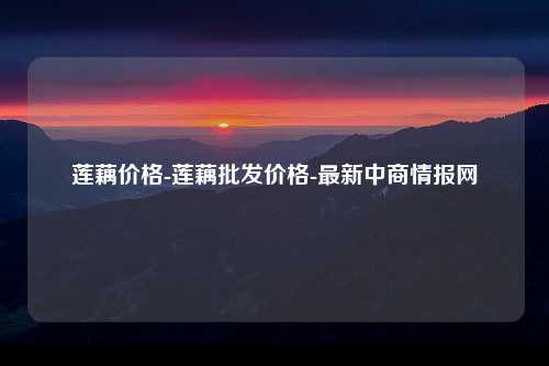 莲藕价格-莲藕批发价格-最新中商情报网