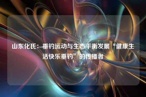 山东化氏：垂钓运动与生态平衡发展“健康生活快乐垂钓”的传播者