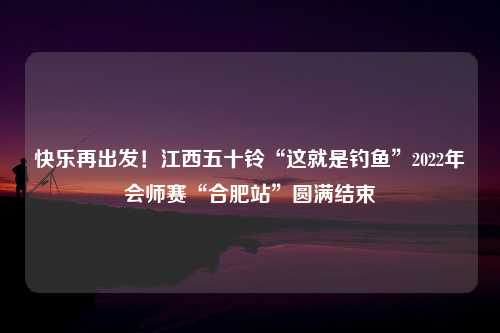 快乐再出发！江西五十铃“这就是钓鱼”2022年会师赛“合肥站”圆满结束