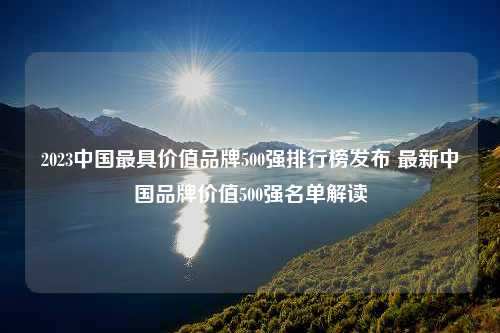 2023中国最具价值品牌500强排行榜发布 最新中国品牌价值500强名单解读