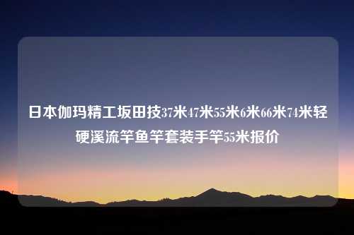 日本伽玛精工坂田技37米47米55米6米66米74米轻硬溪流竿鱼竿套装手竿55米报价