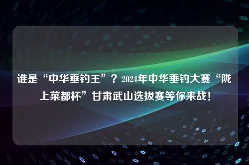 谁是“中华垂钓王”？2024年中华垂钓大赛“陇上菜都杯”甘肃武山选拔赛等你来战！