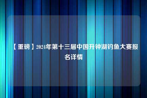 【重磅】2024年第十三届中国升钟湖钓鱼大赛报名详情