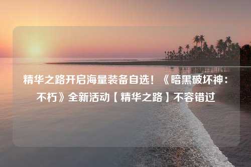 精华之路开启海量装备自选！《暗黑破坏神：不朽》全新活动【精华之路】不容错过