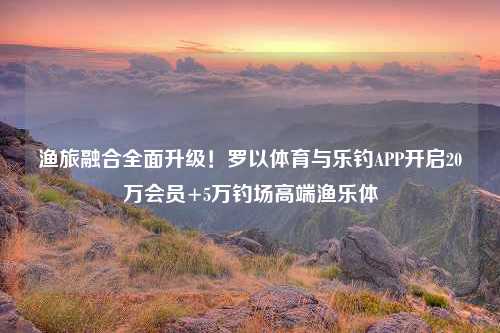 渔旅融合全面升级！罗以体育与乐钓APP开启20万会员+5万钓场高端渔乐体