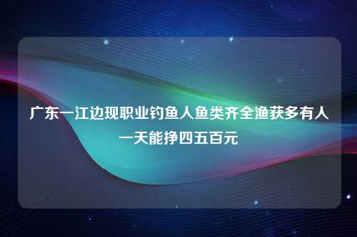 广东一江边现职业钓鱼人鱼类齐全渔获多有人一天能挣四五百元