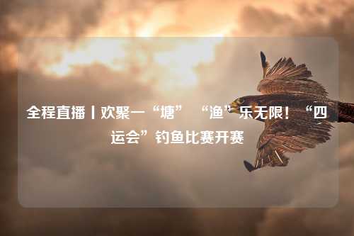 全程直播丨欢聚一“塘” “渔”乐无限！“四运会”钓鱼比赛开赛