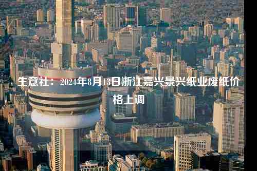 生意社：2024年8月13日浙江嘉兴景兴纸业废纸价格上调