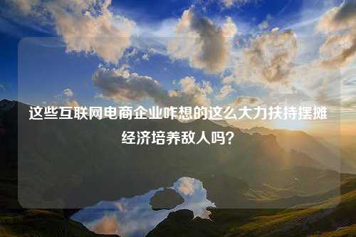 这些互联网电商企业咋想的这么大力扶持摆摊经济培养敌人吗？