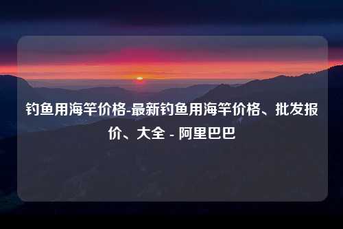 钓鱼用海竿价格-最新钓鱼用海竿价格、批发报价、大全 - 阿里巴巴