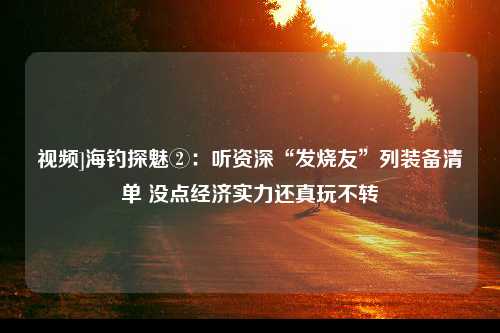 视频]海钓探魅②：听资深“发烧友”列装备清单 没点经济实力还真玩不转