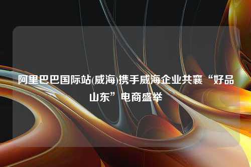 阿里巴巴国际站(威海)携手威海企业共襄“好品山东”电商盛举