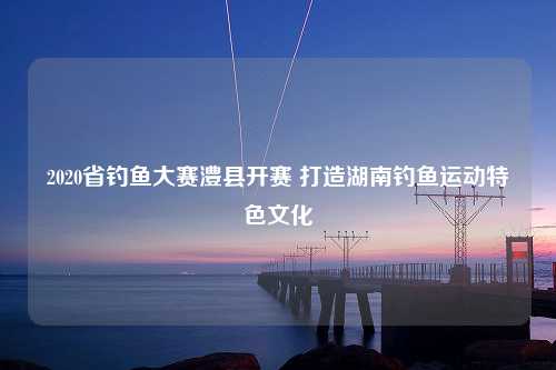 2020省钓鱼大赛澧县开赛 打造湖南钓鱼运动特色文化