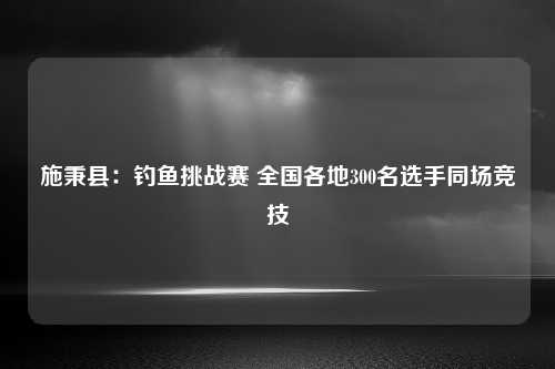 施秉县：钓鱼挑战赛 全国各地300名选手同场竞技