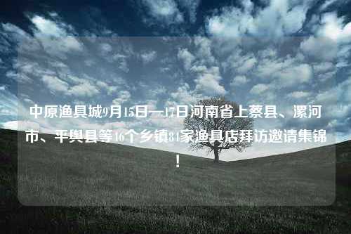 中原渔具城9月15日—17日河南省上蔡县、漯河市、平舆县等46个乡镇84家渔具店拜访邀请集锦！