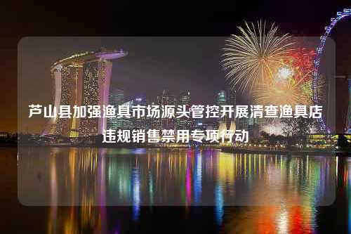 芦山县加强渔具市场源头管控开展清查渔具店违规销售禁用专项行动